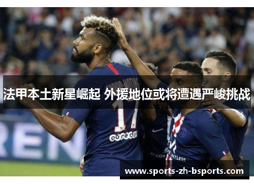 法甲本土新星崛起 外援地位或将遭遇严峻挑战 法甲本土新星崛起 外援地位或将遭遇严峻挑战