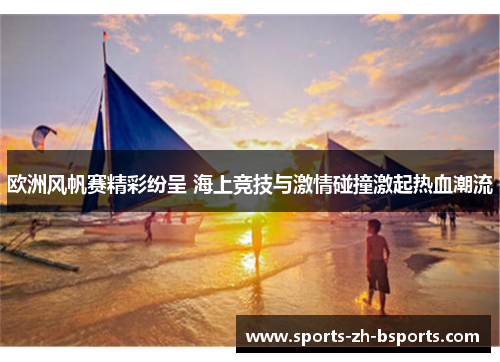 欧洲风帆赛精彩纷呈 海上竞技与激情碰撞激起热血潮流