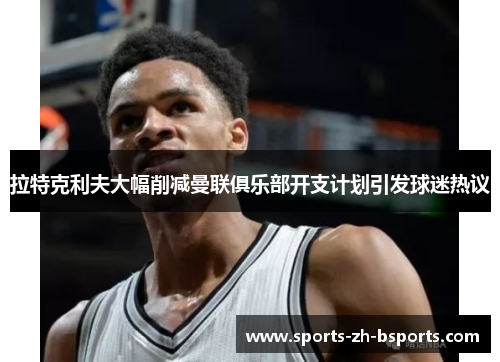 拉特克利夫大幅削减曼联俱乐部开支计划引发球迷热议 拉特克利夫大幅削减曼联俱乐部开支计划引发球迷热议