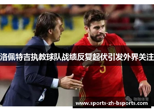 洛佩特吉执教球队战绩反复起伏引发外界关注