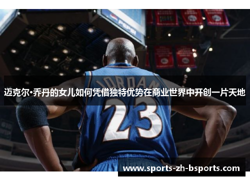 迈克尔·乔丹的女儿如何凭借独特优势在商业世界中开创一片天地 迈克尔·乔丹的女儿如何凭借独特优势在商业世界中开创一片天地